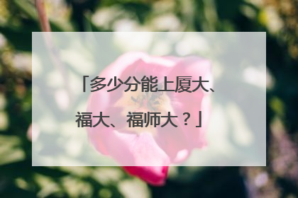 多少分能上厦大、福大、福师大？